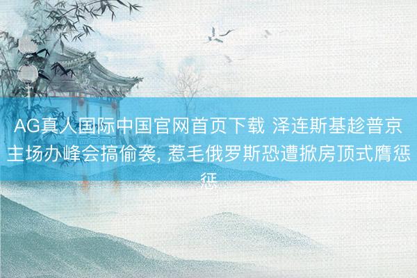 AG真人国际中国官网首页下载 泽连斯基趁普京主场办峰会搞偷袭， 惹毛俄罗斯恐遭掀房顶式膺惩