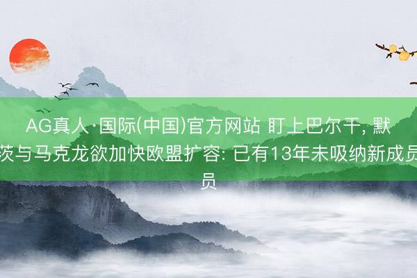 AG真人·国际(中国)官方网站 盯上巴尔干， 默茨与马克龙欲加快欧盟扩容: 已有13年未吸纳新成员
