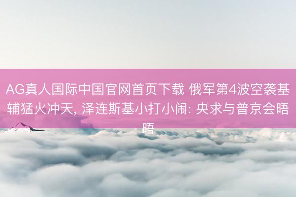 AG真人国际中国官网首页下载 俄军第4波空袭基辅猛火冲天， 泽连斯基小打小闹: 央求与普京会晤
