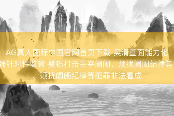 AG真人国际中国官网首页下载 吴清直面能力化走动问题: 加强针对性监管 矍铄打击主宰阛阓、烦扰阛阓纪律等犯罪非法看成