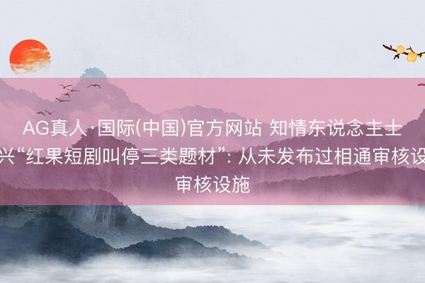 AG真人·国际(中国)官方网站 知情东说念主士复兴“红果短剧叫停三类题材”: 从未发布过相通审核设施