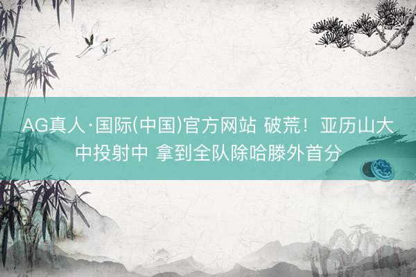 AG真人·国际(中国)官方网站 破荒！亚历山大中投射中 拿到全队除哈滕外首分