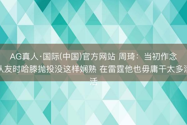 AG真人·国际(中国)官方网站 周琦：当初作念队友时哈滕抛投没这样娴熟 在雷霆他也毋庸干太多活