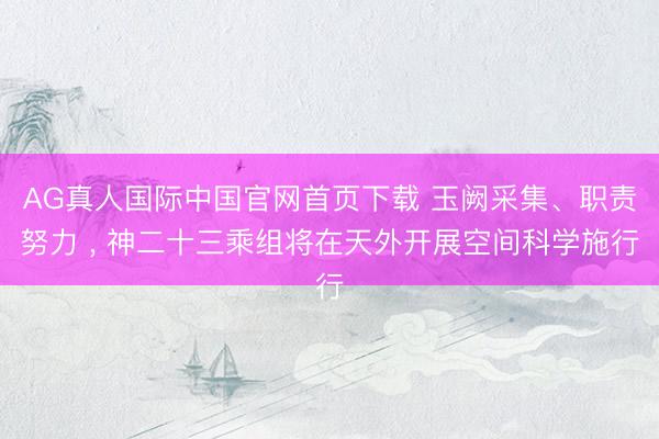 AG真人国际中国官网首页下载 玉阙采集、职责努力 ， 神二十三乘组将在天外开展空间科学施行