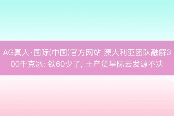 AG真人·国际(中国)官方网站 澳大利亚团队融解300千克冰: 铁60少了， 土产货星际云发源不决