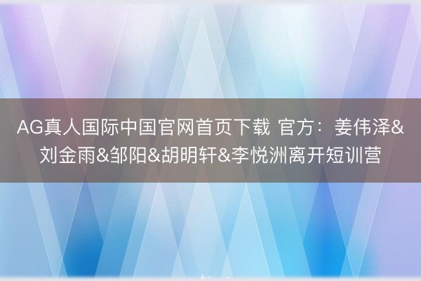 AG真人国际中国官网首页下载 官方：姜伟泽&刘金雨&邹阳&胡明轩&李悦洲离开短训营