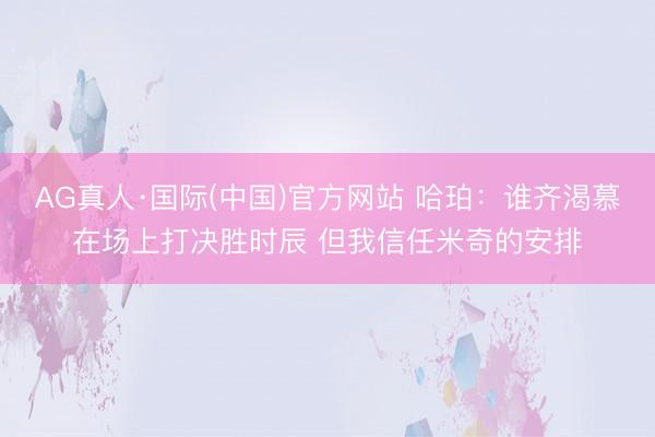 AG真人·国际(中国)官方网站 哈珀：谁齐渴慕在场上打决胜时辰 但我信任米奇的安排