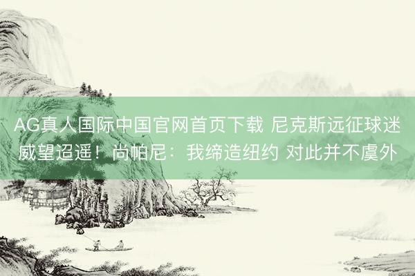 AG真人国际中国官网首页下载 尼克斯远征球迷威望迢遥！尚帕尼：我缔造纽约 对此并不虞外