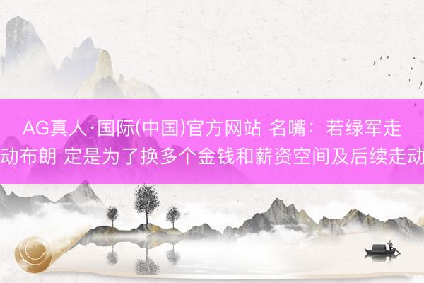 AG真人·国际(中国)官方网站 名嘴:若绿军走动布朗 定是为了换多个金钱和薪资空间及后续走动