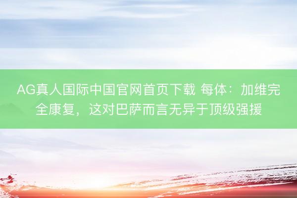 AG真人国际中国官网首页下载 每体：加维完全康复，这对巴萨而言无异于顶级强援