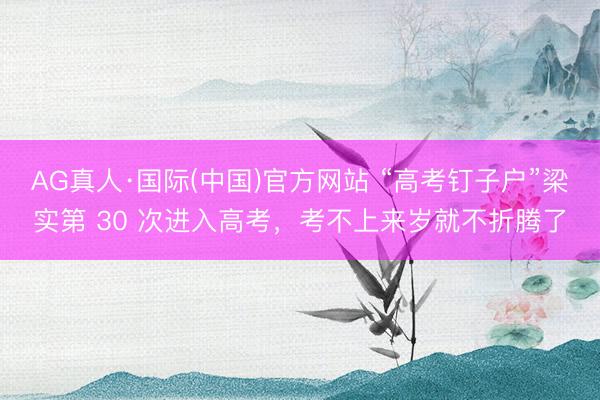 AG真人·国际(中国)官方网站 “高考钉子户”梁实第 30 次进入高考，考不上来岁就不折腾了