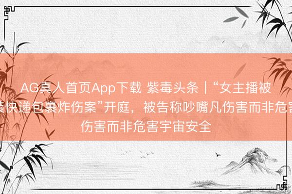 AG真人首页App下载 紫毒头条｜“女主播被家门口伪装快递包裹炸伤案”开庭，被告称吵嘴凡伤害而非危害宇宙安全