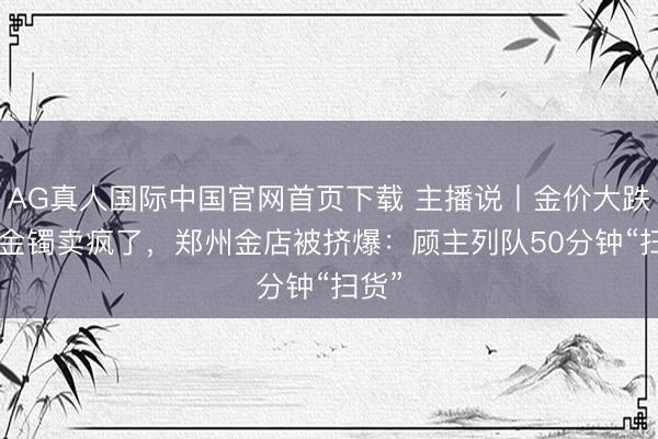 AG真人国际中国官网首页下载 主播说丨金价大跌! 大金镯卖疯了，郑州金店被挤爆：顾主列队50分钟“扫货”