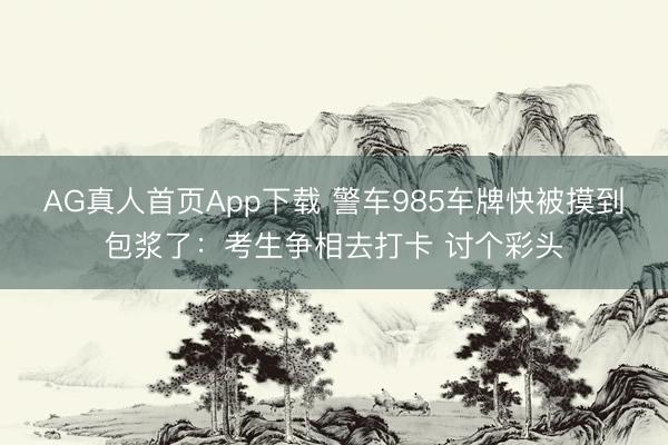 AG真人首页App下载 警车985车牌快被摸到包浆了：考生争相去打卡 讨个彩头
