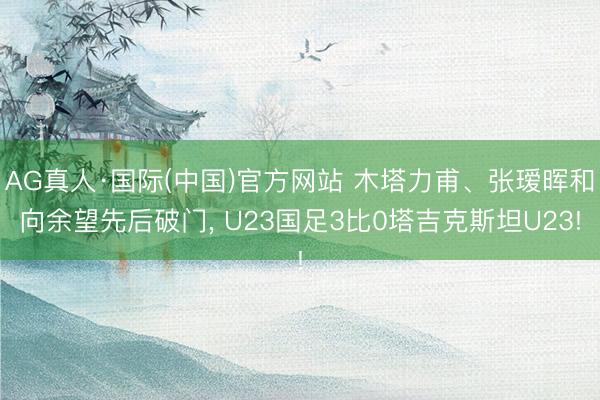AG真人·国际(中国)官方网站 木塔力甫、张瑷晖和向余望先后破门， U23国足3比0塔吉克斯坦U23!