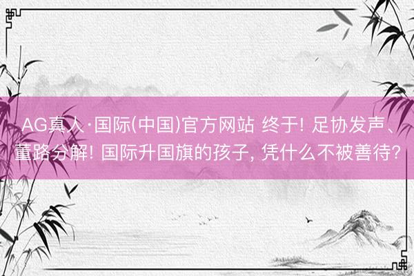 AG真人·国际(中国)官方网站 终于! 足协发声、董路分解! 国际升国旗的孩子， 凭什么不被善待?