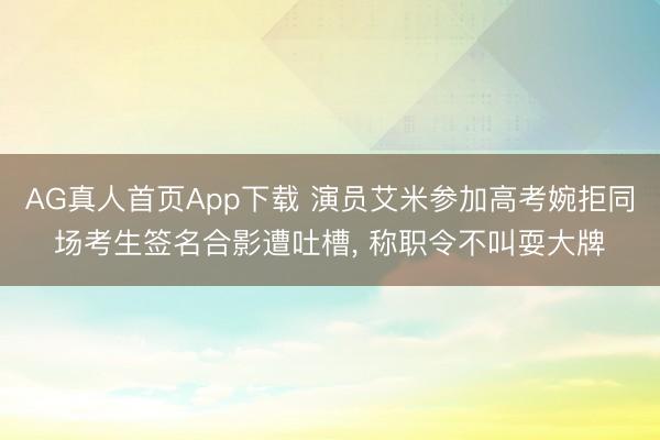 AG真人首页App下载 演员艾米参加高考婉拒同场考生签名合影遭吐槽， 称职令不叫耍大牌