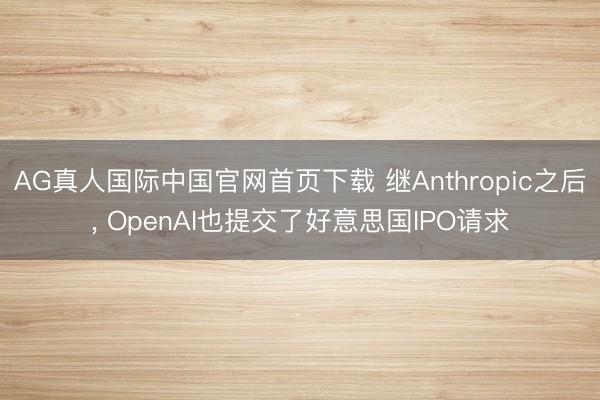 AG真人国际中国官网首页下载 继Anthropic之后， OpenAI也提交了好意思国IPO请求