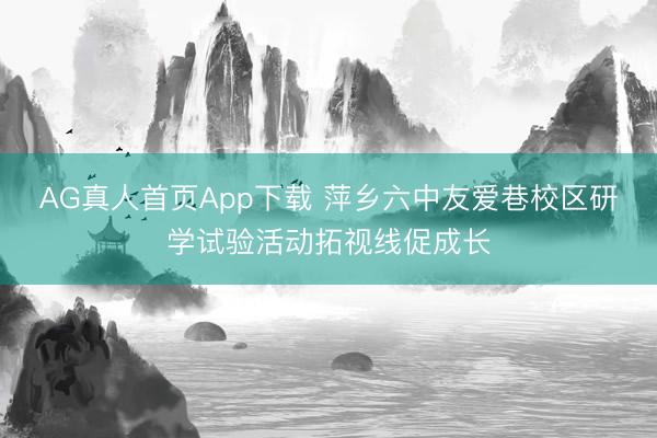 AG真人首页App下载 萍乡六中友爱巷校区研学试验活动拓视线促成长