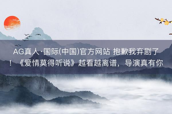 AG真人·国际(中国)官方网站 抱歉我弃剧了！《爱情莫得听说》越看越离谱，导演真有你