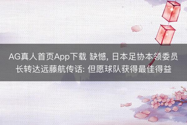 AG真人首页App下载 缺憾， 日本足协本领委员长转达远藤航传话: 但愿球队获得最佳得益