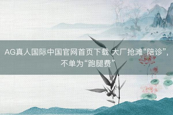 AG真人国际中国官网首页下载 大厂抢滩“陪诊”， 不单为“跑腿费”
