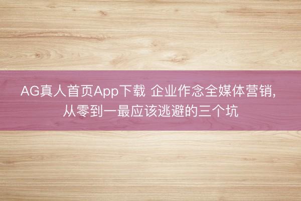 AG真人首页App下载 企业作念全媒体营销， 从零到一最应该逃避的三个坑
