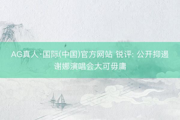 AG真人·国际(中国)官方网站 锐评: 公开抑遏谢娜演唱会大可毋庸