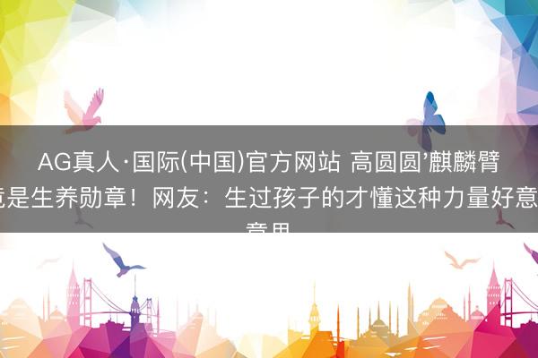 AG真人·国际(中国)官方网站 高圆圆'麒麟臂'竟是生养勋章！网友：生过孩子的才懂这种力量好意思