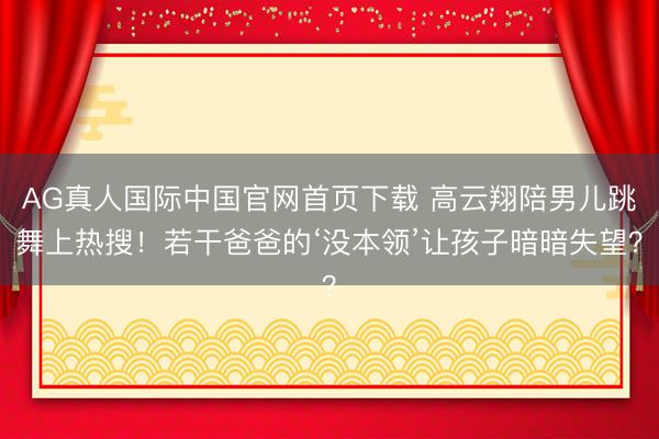 AG真人国际中国官网首页下载 高云翔陪男儿跳舞上热搜！若干爸爸的‘没本领’让孩子暗暗失望？