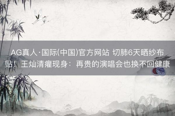 AG真人·国际(中国)官方网站 切肺6天晒纱布贴！王灿清癯现身：再贵的演唱会也换不回健康