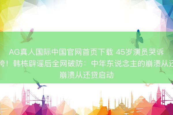 AG真人国际中国官网首页下载 45岁演员哭诉房贷压垮！韩栋辟谣后全网破防：中年东说念主的崩溃从还贷启动