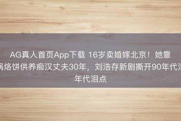 AG真人首页App下载 16岁卖婚嫁北京！她靠一锅烙饼供养痴汉丈夫30年，刘浩存新剧撕开90年代泪点