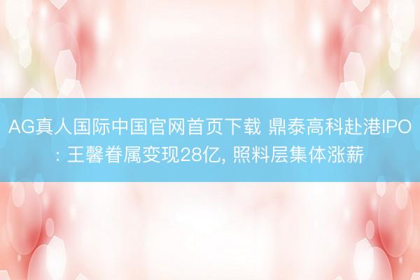 AG真人国际中国官网首页下载 鼎泰高科赴港IPO: 王馨眷属变现28亿， 照料层集体涨薪