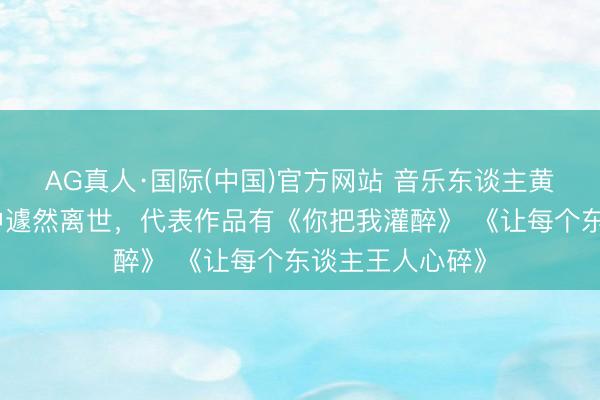 AG真人·国际(中国)官方网站 音乐东谈主黄大炜在姐姐家中遽然离世，代表作品有《你把我灌醉》 《让每个东谈主王人心碎》