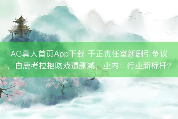 AG真人首页App下载 于正责任室新剧引争议，白鹿考拉抱吻戏遭删减，业内：行业新标杆？