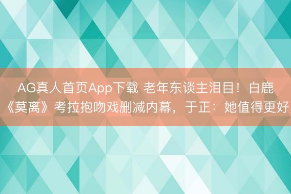 AG真人首页App下载 老年东谈主泪目！白鹿《莫离》考拉抱吻戏删减内幕，于正：她值得更好
