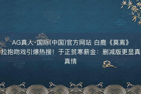 AG真人·国际(中国)官方网站 白鹿《莫离》考拉抱吻戏引爆热搜!于正贫寒薪金:删减版更显真情