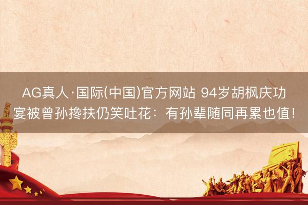 AG真人·国际(中国)官方网站 94岁胡枫庆功宴被曾孙搀扶仍笑吐花：有孙辈随同再累也值！