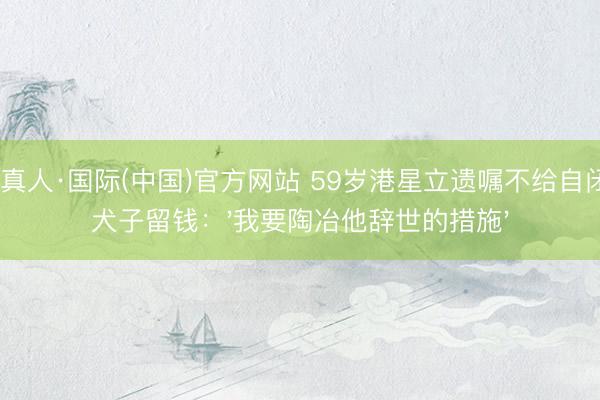 AG真人·国际(中国)官方网站 59岁港星立遗嘱不给自闭症犬子留钱：'我要陶冶他辞世的措施'