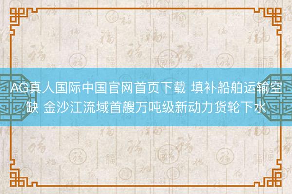 AG真人国际中国官网首页下载 填补船舶运输空缺 金沙江流域首艘万吨级新动力货轮下水