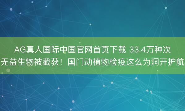 AG真人国际中国官网首页下载 33.4万种次无益生物被截获！国门动植物检疫这么为洞开护航