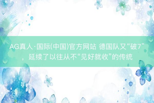 AG真人·国际(中国)官方网站 德国队又“破7”，延续了以往从不“见好就收”的传统