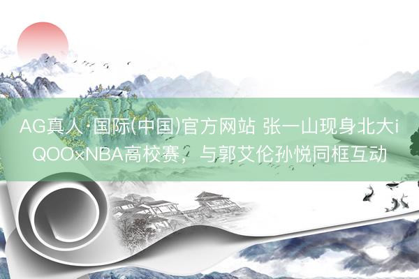 AG真人·国际(中国)官方网站 张一山现身北大iQOO×NBA高校赛，与郭艾伦孙悦同框互动