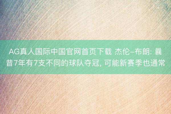 AG真人国际中国官网首页下载 杰伦-布朗: 曩昔7年有7支不同的球队夺冠， 可能新赛季也通常