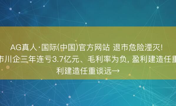 AG真人·国际(中国)官方网站 退市危险湮灭! 这家上市川企三年连亏3.7亿元、毛利率为负， 盈利建造任重谈远→