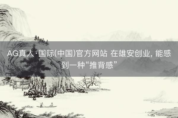 AG真人·国际(中国)官方网站 在雄安创业， 能感到一种“推背感”