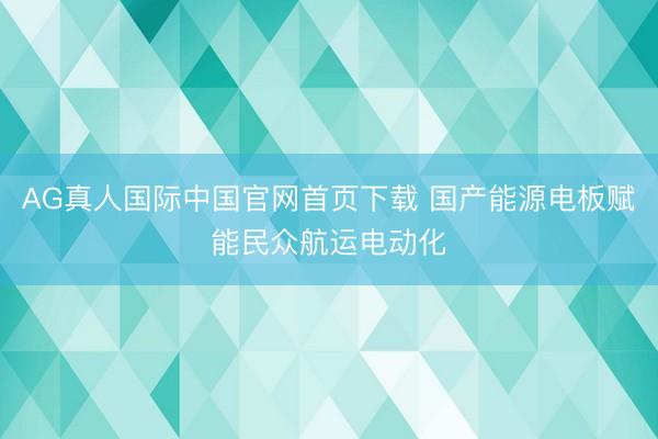 AG真人国际中国官网首页下载 国产能源电板赋能民众航运电动化