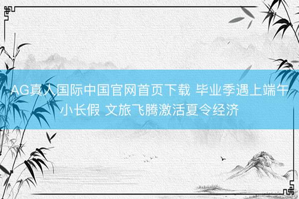 AG真人国际中国官网首页下载 毕业季遇上端午小长假 文旅飞腾激活夏令经济