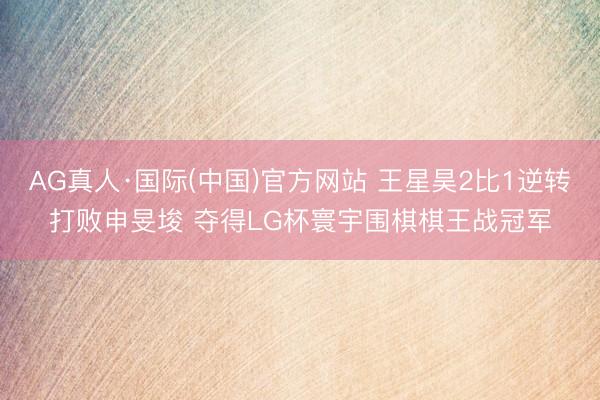 AG真人·国际(中国)官方网站 王星昊2比1逆转打败申旻埈 夺得LG杯寰宇围棋棋王战冠军